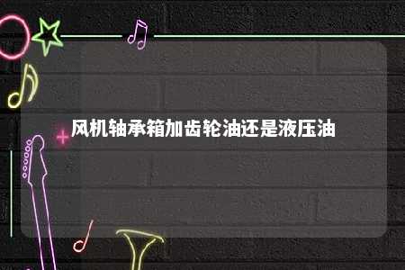 风机轴承箱加齿轮油还是液压油